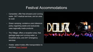 Festival Accommodations
- Campsites: offer free showers and running
water, 24/7 medical services, and an area
to cook
- Green camping: contains a zero tolerance
policy regarding waste and exclusively
uses regionally made products
- The Village: offers a reception area, free
garbage bags and running water, a
breakfast area, and 24/7 emergency
services
- Hotels: select hotels offer transportation to
and from Dour Festival
 
