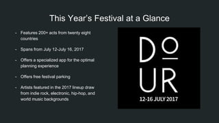 This Year’s Festival at a Glance
- Features 200+ acts from twenty eight
countries
- Spans from July 12-July 16, 2017
- Offers a specialized app for the optimal
planning experience
- Offers free festival parking
- Artists featured in the 2017 lineup draw
from indie rock, electronic, hip-hop, and
world music backgrounds
 