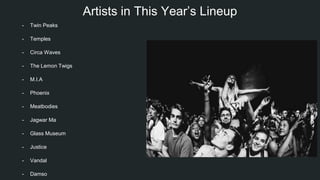 Artists in This Year’s Lineup
- Twin Peaks
- Temples
- Circa Waves
- The Lemon Twigs
- M.I.A
- Phoenix
- Meatbodies
- Jagwar Ma
- Glass Museum
- Justice
- Vandal
- Damso
 