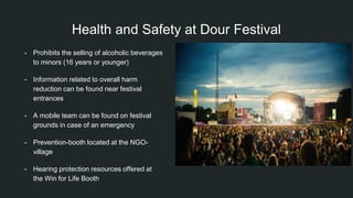 Health and Safety at Dour Festival
- Prohibits the selling of alcoholic beverages
to minors (16 years or younger)
- Information related to overall harm
reduction can be found near festival
entrances
- A mobile team can be found on festival
grounds in case of an emergency
- Prevention-booth located at the NGO-
village
- Hearing protection resources offered at
the Win for Life Booth
 