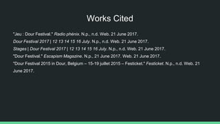 Works Cited
"Jeu : Dour Festival." Radio phénix. N.p., n.d. Web. 21 June 2017.
Dour Festival 2017 | 12 13 14 15 16 July. N.p., n.d. Web. 21 June 2017.
Stages | Dour Festival 2017 | 12 13 14 15 16 July. N.p., n.d. Web. 21 June 2017.
"Dour Festival." Escapism Magazine. N.p., 21 June 2017. Web. 21 June 2017.
"Dour Festival 2015 in Dour, Belgium – 15-19 juillet 2015 – Festicket." Festicket. N.p., n.d. Web. 21
June 2017.
 