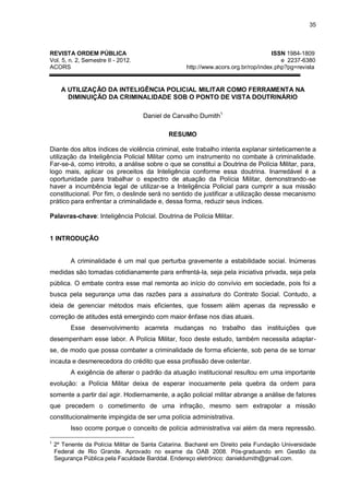 35
REVISTA ORDEM PÚBLICA ISSN 1984-1809
Vol. 5, n. 2, Semestre II - 2012. e 2237-6380
ACORS http://www.acors.org.br/rop/index.php?pg=revista
A UTILIZAÇÃO DA INTELIGÊNCIA POLICIAL MILITAR COMO FERRAMENTA NA
DIMINUIÇÃO DA CRIMINALIDADE SOB O PONTO DE VISTA DOUTRINÁRIO
Daniel de Carvalho Dumith1
RESUMO
Diante dos altos índices de violência criminal, este trabalho intenta explanar sinteticamente a
utilização da Inteligência Policial Militar como um instrumento no combate à criminalidade.
Far-se-á, como introito, a análise sobre o que se constitui a Doutrina de Polícia Militar, para,
logo mais, aplicar os preceitos da Inteligência conforme essa doutrina. Inarredável é a
oportunidade para trabalhar o espectro de atuação da Polícia Militar, demonstrando-se
haver a incumbência legal de utilizar-se a Inteligência Policial para cumprir a sua missão
constitucional. Por fim, o deslinde será no sentido de justificar a utilização desse mecanismo
prático para enfrentar a criminalidade e, dessa forma, reduzir seus índices.
Palavras-chave: Inteligência Policial. Doutrina de Polícia Militar.
1 INTRODUÇÃO
A criminalidade é um mal que perturba gravemente a estabilidade social. Inúmeras
medidas são tomadas cotidianamente para enfrentá-la, seja pela iniciativa privada, seja pela
pública. O embate contra esse mal remonta ao início do convívio em sociedade, pois foi a
busca pela segurança uma das razões para a assinatura do Contrato Social. Contudo, a
ideia de gerenciar métodos mais eficientes, que fossem além apenas da repressão e
correção de atitudes está emergindo com maior ênfase nos dias atuais.
Esse desenvolvimento acarreta mudanças no trabalho das instituições que
desempenham esse labor. A Polícia Militar, foco deste estudo, também necessita adaptar-
se, de modo que possa combater a criminalidade de forma eficiente, sob pena de se tornar
incauta e desmerecedora do crédito que essa profissão deve ostentar.
A exigência de alterar o padrão da atuação institucional resultou em uma importante
evolução: a Polícia Militar deixa de esperar inocuamente pela quebra da ordem para
somente a partir daí agir. Hodiernamente, a ação policial militar abrange a análise de fatores
que precedem o cometimento de uma infração, mesmo sem extrapolar a missão
constitucionalmente impingida de ser uma polícia administrativa.
Isso ocorre porque o conceito de polícia administrativa vai além da mera repressão.
1
2º Tenente da Polícia Militar de Santa Catarina. Bacharel em Direito pela Fundação Universidade
Federal de Rio Grande. Aprovado no exame da OAB 2008. Pós-graduando em Gestão da
Segurança Pública pela Faculdade Barddal. Endereço eletrônico: danieldumith@gmail.com.
 