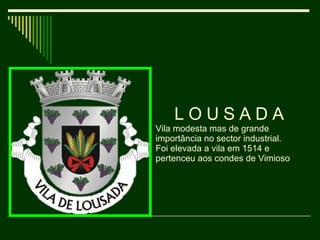L O U S A D A  Vila modesta mas de grande importância no sector industrial.  Foi elevada a vila em 1514 e pertenceu aos condes de Vimioso 