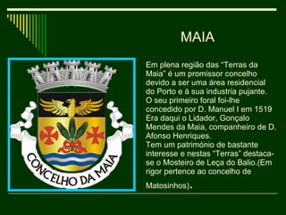 MAIA Em plena região das “Terras da Maia” é um promissor concelho devido a ser uma área residencial do Porto e à sua industria pujante. O seu primeiro foral foi-lhe concedido por D. Manuel I em 1519 Era daqui o Lidador, Gonçalo Mendes da Maia, companheiro de D. Afonso Henriques. Tem um património de bastante interesse e nestas “Terras” destaca-se o Mosteiro de Leça do Balio.(Em rigor pertence ao concelho de Matosinhos) . 