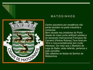 M A T O S I N H O S  Centro piscatório por excelência não perde também na parte industrial e comercial. Bem situada nos arredores do Porto dispõe do maior porto artificial Leixões e do aeroporto internacional Francisco Sá Carneiro (Pedras Rubras).Teve foral em 1514 e monumentalmente tem muito interesse. De notar que o Mosteiro de Leça do Bailio, atrás referido, pertence a este concelho. São célebres as festas do Senhor de Matosinhos 