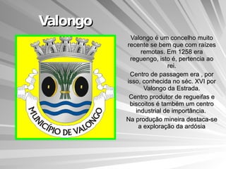 Valongo Valongo é um concelho muito recente se bem que com raízes remotas. Em 1258 era reguengo, isto é, pertencia ao rei. Centro de passagem era , por isso, conhecida no séc. XVI por Valongo da Estrada. Centro produtor de regueifas e biscoitos é também um centro industrial de importância.  Na produção mineira destaca-se a exploração da ardósia 
