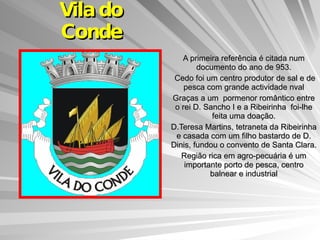Vila do Conde A primeira referência é citada num documento do ano de 953. Cedo foi um centro produtor de sal e de pesca com grande actividade nval Graças a um  pormenor romântico entre o rei D. Sancho I e a Ribeirinha  foi-lhe feita uma doação. D.Teresa Martins, tetraneta da Ribeirinha e casada com um filho bastardo de D. Dinis, fundou o convento de Santa Clara. Região rica em agro-pecuária é um importante porto de pesca, centro balnear e industrial 