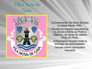 Vila Nova de Gaia Curiosamente Vila Nova de Gaia é cidade desde 1984. Situada na margem esquerda do rio Douro e frente ao Porto é ,digamos, as caves do célebre Vinho do Porto. Antiquíssima recebeu fotal no principio da nacionalidade. Grande centro comercial e industrial 