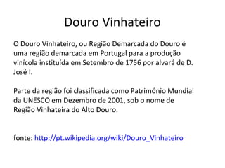 Douro Vinhateiro
O Douro Vinhateiro, ou Região Demarcada do Douro é
uma região demarcada em Portugal para a produção
vinícola instituída em Setembro de 1756 por alvará de D.
José I.

Parte da região foi classificada como Património Mundial
da UNESCO em Dezembro de 2001, sob o nome de
Região Vinhateira do Alto Douro.


fonte: http://pt.wikipedia.org/wiki/Douro_Vinhateiro
 