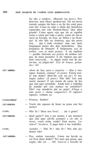JOSÉ JOAQUIM DE CAMPOS LEÃO QORPO-SANTO


                      Eu não o conheci. (Batendo nas faces.) Per-
                      doai-me, meu Deus! perdoai-me! Ele me havia
                      tratado sempre tão bem e eu fui tão cruel para
                      com ele! Como eu sinto o efeito dos benefícios
                      esparzidos por este Homem-Deus! Que alma
                      grande! Como agora vejo que ele se espalha
                      como o vento por toda a parte: como ele faz-se
                      ouvir na Europa, na Ásia, na África e na Ocea-
                      nia! Já não falo na América, que tão perto
                      fica. . . que é onde vivemos! mas nas mais
                      longínquas partes dos dois hemisférios. Que
                      Grandeza de Homem! É Onipotente (cai de
                      joelhos, com as mãos postas). A ele imploro
                      — perdão (batendo nos peitos) de minhas cul-
                      pas; de meus pecados! A ele imploro que por
                      mim interceda... se algum outro tem de pu-
                      nir-me, ou julgar-me! (Cai de bruços, gritan-
                      do:) Ai!

LEV ARRIBA            (dono da loja, para o caixeiro) — Que é isto,
                      rapaz, homem, criança? (Ã parte): Estará mor-
                      to este diabo? (Bate-lhe com um pé.) Ó mo-
                      leque! judeu! (Â parte:) Não fala! Isto está
                      morto mesmo! É um monte de carne de boi
                      que está aqui estendido. Ainda terei o trabalho
                      de mandar pôr este maluco no cemitério!?
                      Não! vou mandá-lo pôr na praia! (Chega a
                      uma porta e chama cangueiros3) Ó rapazes!
                      rapazes, venham cá.

CANGUEIROS1        — Prontos, Senhor!
LEVARR1BA          — Vocês são capazes de botar na praia este boi
                     morto?
CANG.              — Não Sr.! Deus nos livre!. . . ele é gente?
LEV'ARR1BA         — Qual gente?! Isto é um monte; é um monturo
                     que está aqui (dá-lhe pontapés e ele não se
                     mexe), vocês estão vendo? Está morto. Le-
                     vem-o"', levem-o. É pago bem o seu trabalho.
CANG.                 (saindo) — Não Sr.! não Sr.! Nós não po-
                      demos não!
LEV'ARRIBA         — Ora, senhor (ansiado). Como me hei-de eu
                     ver livre deste diabo!? Por mais que pense, que
                     cogite, não sei. . . Ah! (ouve-se o barulho de
 