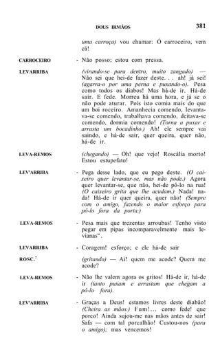 DOUS IRMÃOS


               uma carroça) vou chamar: Ó carroceiro, vem
               cá!
CARROCEIRO   - Não posso; estou com pressa.
LEVARRIBA     (virando-se para dentro, muito zangado) —
              Não sei que hei-de fazer deste. . . ah! já sei!
              (agarra-o por uma perna e puxando-o). Pesa
              como todos os diabos! Mas há-de ir. Há-de
              sair. E fede. Morreu há uma hora, e já se o
              não pode aturar. Pois isto comia mais do que
              um boi roceiro. Amanhecia comendo, levanta-
              va-se comendo, trabalhava comendo, deitava-se
              comendo, dormia comendo! (Torna a puxar e
              arrasta um bocadinho.) Ah! ele sempre vai
              saindo, e há-de sair, quer queira, quer não,
              há-de ir.

LEVA-REMOS     (chegando) — Oh! que vejo! Roscália morto!
               Estou estupefato!
LEV'ARRIBA   - Pega desse lado, que eu pego deste. (O cai-
               xeiro quer levantar-se, mas não pode.) Agora
               quer levantar-se, que não, hei-de pô-lo na rua!
               (O caixeiro grita que lhe acudam.) Nada! na-
               da! Há-de ir quer queira, quer não! (Sempre
               com o amigo, fazendo o maior esforço para
               pô-lo fora da porta.)

LEVA-REMOS   - Pesa mais que trezentas arroubas! Tenho visto
               pegar em pipas incomparavelmente mais le-
               vianas" .
LEVARRIBA    - Coragem! esforço; e ele há-de sair
        7
ROSC.          (gritando) — Ai! quem me acode? Quem me
               acode?
LEVA-REMOS   - Não lhe valem agora os gritos! Há-de ir, há-de
               ir (tanto puxam e arrastam que chegam a
               pô-lo fora).

LEV'ARRIBA   - Graças a Deus! estamos livres deste diabão!
               (Cheira as mãos.) F u m ! . . . como fede! que
               porco! Ainda sujou-me nas mãos antes de sair!
               Safa — com tal porcalhão! Custou-nos (para
               o amigo); mas vencemos!
 