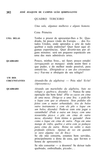 JOSÉ JOAQUIM DE CAMPOS LEÃO QORPO-SANTO


                    QUADRO TERCEIRO

                     Uma sala, algumas mulheres e alguns homens.

                    Cena Primeira

UMA DELAS           Tenho o prazer de apresentar-lhes o Sr. Qua-
                    drado, há pouco vindo da Europa. . . dos Es-
                    tados Unidos, onde aprendeu a arte de tudo
                    quebrar e nada endireitar! Quer fazer aqui al-
                    gumas experiências. Quer divertir-nos por al-
                    guns minutos: será um pequeno espetáculo em
                    uma das mais admiráveis artes.

QUADRADO             Pouco, minhas Sras., sei fazer; pouco estudei
                     (arregaçando as mangas): ainda assim farei o
                     que puder, e do melhor modo possível, para
                     entretê-las. (Dirigindo-se a um dos circunstan-
                     tes.) Faz-me o obséquio do seu relógio?
UM DOS
CIRCUNSTANTES        (tirando-lhe da algibeira) — Pois não! Ei-lo!
                     (Apresenta-o.)
QUADRADO             (tirando um martelinho da algibeira, bate no
                     relógio e quebra-o, dizendo) — Nunca fiz uma
                     operação tão bem feita! (Põe os cacos em cima
                     de uma mesa. Dirige-se a uma Sra. e pede-lhe
                     o leque com que se abanava. Seus pedidos são
                     feitos com a maior urbanidade; tira do bolso
                     outro instrumento e com ele põe o leque em
                     um bolso, dizendo): Pode-se com este jogar a
                     carambola! (Pede a outra um lenço; com uma
                     tesourinha pica-o e põe em cima de outra
                     mesa, dizendo): Está ótimo o guisado! (bem
                     como o leque em cima de outra. Pega em uma
                     manga de vidro, quebra e atira com os pedaços
                     para cima da outra. Reina no salão o mais
                     profundo silêncio. Apenas de vez em quando
                     se ouve alguma voz de Sra.):
                     Se ele não conserta, estamos bem servidas,
                     principalmente a dona da casa, que fez-nos o
                     honra de apresentá-lo.
                     Se não consertar — a desonra! Se deixar tudo
                     quebrado, embrulhado, picado.. .
 