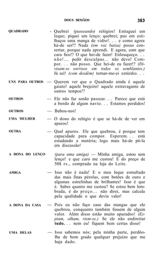 DOUS IRMÃOS


QUADRADO           - Quebrei (passeando) relógios! Estraguei um
                     leque; piquei um lenço; quebrei; pus em esti-
                     lhaços uma manga de vidro!. . . e como agora
                     há-de ser!? Nada (em voz baixa) posso con-
                     sertar, porque nada aprendi. E agora, com que
                     cara fico!? O que hei-de fazer! Enlouqueço. . .
                     n ã o ! . . . pedir desculpas... não devo! Com-
                     por. . . não posso. Que hei-de eu fazer!? (Di-
                     visam-se sorrisos em todos os semblantes.)
                     Já sei! (com desdém) tornar-me-ei estúrdio. . .
UNS PARA OUTROS   — Querem ver que o Quadrado ainda é aquele
                    gaiato! aquele brejeiro! aquele extravagante de
                    outros tempos!?
OUTROS            — Ele não faz senão passear. . . Parece que está
                    a bordo de algum navio. . . Estamos perdidos!
OUTROS            — Babou-nos!
UMA MULHER        — O dono do relógio é que se há-de de ver em
                    apuros!
OUTRA             — Qual apuros. Ele que quebrou, é porque tem
                    capacidade para compor. Esperem. . . está
                    estudando a matéria; logo mais há-de pô-la
                    em discussão!
A DONA DO LENÇO      (para uma amiga) — Minha amiga, estou sem
                     lenço! e que caro me custou! É do preço de
                     50$ r s . , comprado na loja do Leite.
AMIGA             — Isso não é nada! E o meu leque esmaltado
                    das mais finas pérolas, com botões de ouro e
                    algumas estrelinhas de brilhantes! Isso é que
                    é. Sabes quanto me custou? Se estou bem lem-
                    brada, é do p r e ç o . . . não direi, mas calcula
                    pela qualidade o que devia valer!
A DONA DA CASA    — Pois eu não faço caso das mangas que ele
                    quebrou, conquanto também fossem de algum
                    valor. Além disso estão muito apurados! (Es-
                    piam, olham, riem-se.) Se ele não endireitar
                    tudo. . . nem eu! fiquem bem certas disso!

UMA DELAS         — Isso sabemos nós; pela minha parte, perdôo-
                    Ihe de bom grado qualquer prejuízo que me
                    haja dado.
 