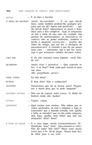 JOSÉ JOAQUIM DE CAMPOS LEÃO QORPO-SANTO

OUTRA             — E eu faço o mesmo.
O DONO DO RELÓGIO   (muito desconsolado) — E eu que hei-de
                    fazer, senão também perdoar-lhe qualquer pre-
                    juízo que me dê? Agora está quebrado. . . que
                    lhe hei-de fazer? Aproveitarei as peças e man-
                    darei para o Rio compô-lo. Aqui os relojoeiros
                    só têm o título de tais; mas em verdade, não
                    passam de atamancadores; se (mexendo-se na
                    cadeira) não se puder endireitar, também a
                    perda é pequena; costou-me... receber das
                    mãos do amigo, que me fez o obséquio de
                    presentear-m'o! A corrente é que foi um pouco
                    mais cara. . . entretanto, seja o que for; acon-
                    teça o que acontecer; calados devemos sofrer.

UMA VOZ             E ele não conserta cousa alguma: vocês hão-
                    de ver!
QUADRADO            (muito triste e pensativo) — Que esperan os
                    Srs. e as Sras!? Pode cada qual retirar-se para
                    sua casa.
                    (Há gargalhados gerais.)
UMAS VOZES          Eu não dizia?
OUTRAS              É bem feito! Não o conheciam?
ALGUMAS             Pensávamos que ele já tivesse juízo! Pregou-
                    nos a maior peça que se pede imaginar!
ALGUMAS OUTRAS    — Não era de esperar outra cousa. O diabo do
                    homem ainda não mudou!
OUTRAS            — Vejam, vejam.
QUADRADO          — Qual mudou nem mudou. Não sabem que os
                    vidros quebrados, só com a máquina e fogo se
                    consertam? que a fazenda cortada, com agulha
                    e linho se emenda!? que eu não tenho máquina,
                    nem fogo, agulha, nem linha? que não sou
                    relojoeiro? Hem? Hem?

A DONA DO LEQUE   — E o meu leque (muito sentimentalmente), Sr.
                    Quadrado, hem? hem? (Aproximando-se dele.)
                    Não diz nada? Não fala?! Deixa estar (muito
                    triste) que o Sr. há-de pagar. Nunca mais hei-
                    de olhar para a sua cara!
 