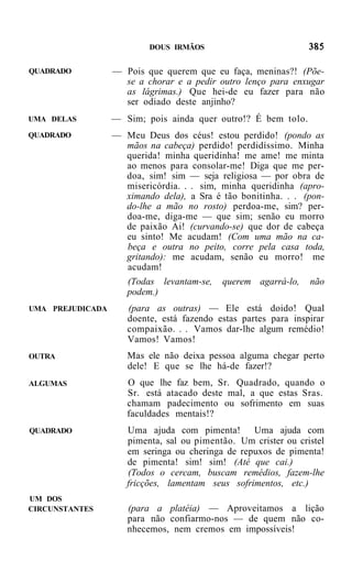 DOUS IRMÃOS


QUADRADO          — Pois que querem que eu faça, meninas?! (Põe-
                    se a chorar e a pedir outro lenço para enxugar
                    as lágrimas.) Que hei-de eu fazer para não
                    ser odiado deste anjinho?
UMA DELAS         — Sim; pois ainda quer outro!? É bem tolo.
QUADRADO          — Meu Deus dos céus! estou perdido! (pondo as
                    mãos na cabeça) perdido! perdidíssimo. Minha
                    querida! minha queridinha! me ame! me minta
                    ao menos para consolar-me! Diga que me per-
                    doa, sim! sim — seja religiosa — por obra de
                    misericórdia. . . sim, minha queridinha (apro-
                    ximando dela), a Sra é tão bonitinha. . . (pon-
                    do-lhe a mão no rosto) perdoa-me, sim? per-
                    doa-me, diga-me — que sim; senão eu morro
                    de paixão Ai! (curvando-se) que dor de cabeça
                    eu sinto! Me acudam! (Com uma mão na ca-
                    beça e outra no peito, corre pela casa toda,
                    gritando): me acudam, senão eu morro! me
                    acudam!
                     (Todas levantam-se,   querem agarrá-lo,    não
                     podem.)
UMA PREJUDICADA      (para as outras) — Ele está doido! Qual
                     doente, está fazendo estas partes para inspirar
                     compaixão. . . Vamos dar-lhe algum remédio!
                     Vamos! Vamos!
OUTRA                Mas ele não deixa pessoa alguma chegar perto
                     dele! E que se lhe há-de fazer!?
ALGUMAS              O que lhe faz bem, Sr. Quadrado, quando o
                     Sr. está atacado deste mal, a que estas Sras.
                     chamam padecimento ou sofrimento em suas
                     faculdades mentais!?
QUADRADO             Uma ajuda com pimenta! Uma ajuda com
                     pimenta, sal ou pimentão. Um crister ou cristel
                     em seringa ou cheringa de repuxos de pimenta!
                     de pimenta! sim! sim! (Até que cai.)
                     (Todos o cercam, buscam remédios, fazem-lhe
                     fricções, lamentam seus sofrimentos, etc.)
UM DOS
CIRCUNSTANTES        (para a platéia) — Aproveitamos a lição
                     para não confiarmo-nos — de quem não co-
                     nhecemos, nem cremos em impossíveis!
 