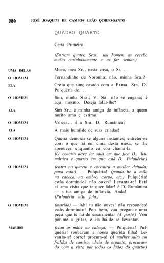 JOSÉ JOAQUIM DE CAMPOS LEÃO QORPO-SANTO


                     QUADRO QUARTO

                     Cena Primeira

                     (Entram quatro Sras., um homem as recebe
                     muito carinhosamente e as faz sentar.)

UMA DELAS            Mora, meu Sr., nesta casa, o Sr. . .
O HOMEM              Fernandinho de Noronha; não, minha Sra.?
ELA                  Creio que sim; casado com a Exma. Sra. D.
                     Pulquéria de. . .
O HOMEM              Sim, minha Sra.; V. Sa. não se engana; é
                     aqui mesmo. Deseja falar-lhe?
ELA                  Sim Sr.; é minha amiga de infância, a quem
                     muito amo e estimo.
O HOMEM              Vossa... é a Sra. D. Rumânica?
ELA                  A mais humilde de suas criadas!
O HOMEM              Queira demorar-se alguns instantes; entreter-se
                     com o que há em cima desta mesa, se lhe
                     aprouver, enquanto eu vou chamá-la.
                     (O cenário deve ter sala em que fica D.. Ru-
                     mânica e quarto em que está D. Pulquéria.)
O HOMEM              (entra no quarto e encontra a mulher deitada;
                     para esta:) — Pulquéria! (pondo- he a mão
                     na cabeça, no ombro, corpo, etc.) Pulquéria!
                     estás dormindo? não ouves? Levanta-te! Está
                     aí uma visita que te quer falar! é D. Rumânica
                     — a tua amiga de infância. Anda!
                     (Pulquéria não fala.)
O HOMEM              (marido) — Ah! tu não ouves! não respondes!
                     estás dormindo! Pois bem, vou pregar-te uma
                     peça que te há-de escarmentar (À parte.) Vou
                     pôr-me a gritar, e ela há-de se levantar.
MARIDO               (com as mãos na cabeça) — Pulquéria! Pul-
                     quéria! roubaram a nossa querida filha! Le-
                     vanta-te! corre! procura-a! (A mulher salta em
                     fraldas de camisa, cheia de espanto, procuran-
                     do com a vista por todos os lados do quarto.)
 