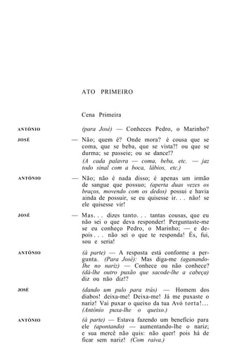 ATO PRIMEIRO


             Cena Primeira

ANTÓNIO      (para José) — Conheces Pedro, o Marinho?
JOSÉ      — Não; quem é? Onde mora? é cousa que se
            coma, que se beba, que se vista?! ou que se
            durma; se passeie; ou se dance!?
            (A cada palavra — coma, beba, etc. — jaz
            todo sinal com a boca, lábios, etc.)
ANTÓNIO   — Não; não é nada disso; é apenas um irmão
            de sangue que possuo; (aperta duas vezes os
            braços, movendo com os dedos) possui e havia
            ainda de possuir, se eu quisesse ir. . . não! se
            ele quisesse vir!
JOSÉ      — Mas. . . dizes tanto. . . tantas cousas, que eu
            não sei o que deva responder! Perguntaste-me
            se eu conheço Pedro, o Marinho; — e de-
            pois . . . não sei o que te responda! És, fui,
            sou e seria!
ANTÓNIO      (à parte) — A resposta está conforme a per-
             gunta. (Para José): Mas diga-me (aganando-
             Ihe no nariz) — Conhece ou não conhece?
             (dá-lhe outro puxão que sacode-lhe a cabeça)
             diz ou não diz!?
JOSÉ         (dando um pulo para trás) — Homem dos
             diabos! deixa-me! Deixa-me! Já me puxaste o
             nariz! Vai puxar o queixo da tua Avó t o r t a ! . . .
             (António puxa-lhe o queixo.)
ANTÓNIO      (à parte) — Estava fazendo um benefício para
             ele (apontando) — aumentando-lhe o nariz;
             e sua mercê não quis: não quer! pois há de
             ficar sem nariz! (Com raiva.)
 
