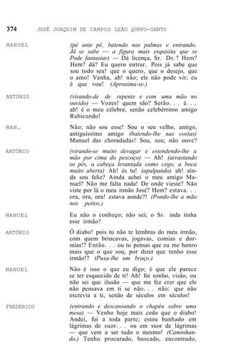 JOSÉ JOAQUIM DE CAMPOS LEÃO QORPO-SANTO

MANUEL               (pé ante pê, batendo nas palmas e entrando.
                     Jâ se sabe — a figura mais esquisita que se
                     Pode fantasiar) — Dá licença, Sr. Dr.? Hem?
                     Hem? dá? Eu quero entrar. Pois já sabe que
                     sou todo seu! que o quero, que o desejo, que
                     o amo! Venha, ah! não; ele não pode vir; eu
                     é que vou! (Aproxima-se.)
ANTÓNIO              (virando-de de repente e com uma mão no
                     ouvido) — Vozes! quem são? Serão. . . é. . .
                     ah! é o meu célebre, senão celebérrimo amigo
                     Rubicundo!
MAN.                 Não; não sou esse! Sou o seu velho, antigo,
                     antiguíssimo amigo (batendo-lhe nas costas)
                     Manuel das choradadas! Sou, sou; não ouve?
ANTÓNIO              (virando-se muito devagar e estendendo-lhe a
                     mão por cima do pescoço) — Ah! (arrastando
                     os pés, a cabeça levantada como cego, a boca
                     muito aberta) Ah! és tu! (apalpando) ah! ain-
                     da sou feliz? Ainda achei o meu amigo Ma-
                     nuel? Não me falta nada! De onde vieste? Não
                     viste por lá o meu irmão José? Hem? estava. . .
                     ora, ora, ora! estava aonde?! (Pondo-lhe a mão
                     nos peitos.)
MANUEL               Eu não o conheço; não sei; o Sr. inda tinha
                     esse irmão?
ANTÓNIO              Ó diabo! pois tu não te lembras do meu irmão,
                     com quem brincavas, jogavas, comias e dor-
                     mias!? Então. . . ou tu pensas que eu me honro
                     mais que o que sou, por dizer que tenho esse
                     irmão!? (Puxa-lhe um braço.)
MANUEL               Não é isso o que eu digo; é que ele parece
                     se ter esquecido de ti! Ah! foi sonho, visão, ou
                     não sei que ilusão — que me fez crer que ele
                     não pensava em ti se não. . . não: que não
                     escrevia a ti, senão de séculos em séculos!
FREDERICO            (entrando e descansando o chapéu sobre uma
                     mesa) — Venho hoje mais cedo que o diabo!
                     Andei, fui a toda parte; estou banhado em
                     lágrimas de suor. . . ou em suor de lágrimas
                     — que vem a ser tudo o mesmo! (Caminhan-
                     do.) Tenho procurado, buscado, encontrado,
 