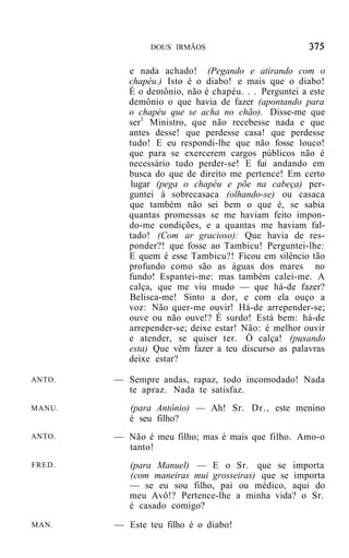DOUS IRMÃOS


           e nada achado! (Pegando e atirando com o
           chapéu.) Isto é o diabo! e mais que o diabo!
           É o demônio, não é chapéu. . . Perguntei a este
           demônio o que havia de fazer (apontando para
           o chapéu que se acha no chão). Disse-me que
           ser1 Ministro, que não recebesse nada e que
           antes desse! que perdesse casa! que perdesse
           tudo! E eu respondi-lhe que não fosse louco!
           que para se exercerem cargos públicos não é
           necessário tudo perder-se! E fui andando em
           busca do que de direito me pertence! Em certo
           lugar (pega o chapéu e põe na cabeça) per-
           guntei à sobrecasaca (olhando-se) ou casaca
           que também não sei bem o que é, se sabia
           quantas promessas se me haviam feito impon-
           do-me condições, e a quantas me haviam fal-
           tado! (Com ar gracioso): Que havia de res-
           ponder?! que fosse ao Tambicu! Perguntei-lhe:
           E quem é esse Tambicu?! Ficou em silêncio tão
           profundo como são as águas dos mares no
           fundo! Espantei-me: mas também calei-me. A
           calça, que me viu mudo — que há-de fazer?
           Belisca-me! Sinto a dor, e com ela ouço a
           voz: Não quer-me ouvir! Há-de arrepender-se;
           ouve ou não ouve!? É surdo! Está bem: há-de
           arrepender-se; deixe estar! Não: é melhor ouvir
           e atender, se quiser ter. Ó calça! (puxando
           esta) Que vêm fazer a teu discurso as palavras
           deixe estar?

ANTO.   — Sempre andas, rapaz, todo incomodado! Nada
          te apraz. Nada te satisfaz.
MANU.      (para Antônio) — Ah! Sr. Dr., este menino
           é seu filho?
ANTO.   — Não é meu filho; mas é mais que filho. Amo-o
          tanto!
FRED.      (para Manuel) — E o Sr. que se importa
           (com maneiras mui grosseiras) que se importa
           — se eu sou filho, pai ou médico, aqui do
           meu Avô!? Pertence-lhe a minha vida? o Sr.
           é casado comigo?
MAN.    — Este teu filho é o diabo!
 