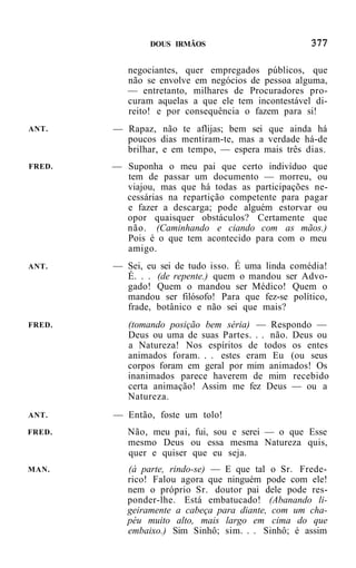 DOUS IRMÃOS


           negociantes, quer empregados públicos, que
           não se envolve em negócios de pessoa alguma,
           — entretanto, milhares de Procuradores pro-
           curam aquelas a que ele tem incontestável di-
           reito! e por consequência o fazem para si!
ANT.    — Rapaz, não te aflijas; bem sei que ainda há
          poucos dias mentiram-te, mas a verdade há-de
          brilhar, e em tempo, — espera mais três dias.
FRED.   — Suponha o meu pai que certo indivíduo que
          tem de passar um documento — morreu, ou
          viajou, mas que há todas as participações ne-
          cessárias na repartição competente para pagar
          e fazer a descarga; pode alguém estorvar ou
          opor quaisquer obstáculos? Certamente que
          não. (Caminhando e ciando com as mãos.)
          Pois é o que tem acontecido para com o meu
          amigo.
ANT.    — Sei, eu sei de tudo isso. É uma linda comédia!
          É. . . (de repente.) quem o mandou ser Advo-
          gado! Quem o mandou ser Médico! Quem o
          mandou ser filósofo! Para que fez-se político,
          frade, botânico e não sei que mais?
FRED.      (tomando posição bem séria) — Respondo —
           Deus ou uma de suas Partes. . . não. Deus ou
           a Natureza! Nos espíritos de todos os entes
           animados foram. . . estes eram Eu (ou seus
           corpos foram em geral por mim animados! Os
           inanimados parece haverem de mim recebido
           certa animação! Assim me fez Deus — ou a
           Natureza.
ANT.    — Então, foste um tolo!
FRED.      Não, meu pai, fui, sou e serei — o que Esse
           mesmo Deus ou essa mesma Natureza quis,
           quer e quiser que eu seja.
MAN.       (à parte, rindo-se) — E que tal o Sr. Frede-
           rico! Falou agora que ninguém pode com ele!
           nem o próprio Sr. doutor pai dele pode res-
           ponder-lhe. Está embatucado! (Abanando li-
           geiramente a cabeça para diante, com um cha-
           péu muito alto, mais largo em cima do que
           embaixo.) Sim Sinhô; sim. . . Sinhô; é assim
 