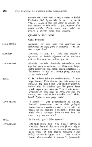 JOSÉ JOAQUIM DE CAMPOS LEÃO QORPO-SANTO


                    mesmo sim sinhô; tem razão; é como o Sinhô
                    Frederico diz! Agora hão de v e r . . . e eu já
                    vou. . . (Mete a mão por entre as calças, co-
                    lete, casaca, e não acha o que procura; fica
                    muito sentido.) Perdi, perdi tudo! tudo! (E
                    põe-se a chorar como uma criança.)
                    QUADRO SEGUNDO
                    Cena Primeira
LEVA-REMOS          (entrando em uma sala com aparência ou
                    similhança de loja; para o caixeiro) — O Sr.
                    tem roupa feita?
ROSCÁLIA            (caixeiro) — Sim, Sr. (Sobe uma escada e
                    apresenta no balcão algumas caixas, abrindo-
                    as.) — Eis aqui da melhor que há.
LEVA-REMOS           (tirando, vestindo, despindo, mirando-se num
                     espelho; para o caixeiro) — Uma está larga,
                     outra comprida, esta curta, aquela apertada. . .
                     finalmente: — aual é o menor preço por que
                     vende cada uma?
ROSC.                O Sr. é bem falto de conhecimento. É bem
                     impertinente! Pois não vê que esta calça (pe-
                     gando-a) lhe está boa?! Que melhor quer? O
                     colete, não há alfaiate que lhe possa fazer
                     igual. Agora que mais quer? Leve este casaco
                     (pegando em uma peça da obra, que não era
                     casaco, mas camisa) isto está-lhe bom! Muito
                     bom! Ande, e não paga nada!
LEVA-REMOS           (à parte) — Que generosidade de amigo.
                     Amanhã (apontando com o dedo polegar)
                     mandar-me-á a conta a casa; e se eu não lha
                     pagar, no dia seguinte o meirinho! Pensa que
                     ainda não o conheço! Para cá vem bem, de
                     carro: sege ou carrinho!
ROSC.                Então não quer? Não servem?
LEVA-REMOS           Está tudo muito bom! Vou mudar. (Despe-se
                     e muda.) Pronto! fica essa que já está algum
                     tanto enxovalhada, e eu vou com esta (voltan-
                     do-se todo). O meu chapéu (procura e não
                     acha)! Hei-de ir agora sem. . . com a calva
                     (muito desconsolado) à mostra!? (passeando
 
