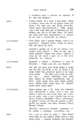 DOUS IRMÃOS


                e virando-se para o caixeiro, de repente): O
                Sr. não tem chapéus?
ROSC.        — Tenho; tenho. Já o sirvo; é num pulo. (Salta
               à escada e atira com três ou quatro caixas em-
               baixo.) Eis aqui um; este há-de servir-lhe.
               (Tudo muito apressadamente.)      Olhe, pegue,
               veja; é dos mais finos que se fabricam em An-
               tuérpia, que são os de mais fama. (O indiví-
               duo pega num para experimentar e o caixeiro
               dá um salto e encaixa-lhe na cabeça.)
LEVA-REMOS   — Com efeito, este é grande demais (atira-o na
               prateleira) . Vejamos outro. (Pega em outro.)
               Oh! este talvez me sirva.
ROSC .          (tirando-o quando ele ia pôr na cabeça e ati-
                rando-o para dentro) — Não vê que este é
                muito grande!? Pegue este outro. (Agarra a
                caixa de um outro e quer ver se lhe serve,
                pondo-lho na cabeça.)
LEVA-REMOS      (pegando o chapéu e atirando-o à cara de
                Roscálio) — Fique com ele, seu brejeiro!
ROSC.           Ah! não me quer; pois há-de despir a roupa
                que lhe dei, ou há-de ir nu, ou há-de ir de
                roupa velha! Que marreco! queria ir de roupa
                nova visitar. . . oh! (Bate com a mão na cabe-
                ça.) Era. . . (muito admirado) uma, mais
                uma, depois de tantas experiências, que ia
                fazer: vestir roupa nova para beijar mulher
                nova. Muito bem! muito bem, Sr. Doutor!
                muito bem! muito bem!
LEVA-REMOS      Nunca pensei que o Sr. fosse tão ordinário
                (tira ligeiramente a calça, veste a com que
                andava e atira na cara a que tirou, faz o mes-
                mo ao colete, veste o seu e dá-lhe com ele no
                nariz.) Come-o, bandalho! (Tira a sobrecasaca
                ou paletó e soca-o na boca do caixeiro e esfre-
                ga-lh'o nos ouvidos, nos olhos, dizendo:) Ouve!
                Morde! Cheira!
                (Roscálio conserva-se humilde, espantado, so-
                fre calado e resignado. Leva-Remos sai.)
ROSC .          (só e com as obras na mão) — Meu Deus!
                onde tinha eu esta cabeça! Onde estava o meu
                pouco juízo — quando maltratei este homem!
 