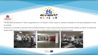 The Municipal Gymnasium of Tábua, inaugurated the 13 of October of 2013, made an important contribution for the sport development of this
municipality.
Its purpose is to provide its users with a set of physical activities in order to improve their physical and mental condition, as well as to promote the
quality of life of citizens, helping to prevent any diseases or health problems inherent to the sedentary lifestyle.
 