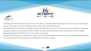 The Multipurpose Pavilion of Tábua, inaugurated on June 16, 2009, is a municipal building that is designed to hold various events, namely, sports
activities, industrial fairs, commercial, performing shows and other events of interest to the region .
The Multipurpose Pavilion of Tábua is a privileged place for trade shows, fairs and concerts, and can also be used as a large hall for conferences,
congresses, exhibition centers and even banquets. In addition, this space allows the practice of a wide variety of sports, namely: Handball,
Basketball, Volleyball, Futsal, Badminton, Tennis, Gymnastics, among others.
The polyvalence of this pavilion is essential for the region, and has the great advantage that all these events can be assembled and disassembled
in very short periods of time, thus allowing a very diversified use in the space occupation.
 