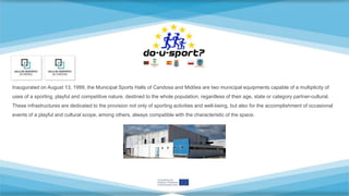 Inaugurated on August 13, 1999, the Municipal Sports Halls of Candosa and Midões are two municipal equipments capable of a multiplicity of
uses of a sporting, playful and competitive nature, destined to the whole population, regardless of their age, state or category partner-cultural.
These infrastructures are dedicated to the provision not only of sporting activities and well-being, but also for the accomplishment of occasional
events of a playful and cultural scope, among others, always compatible with the characteristic of the space.
 