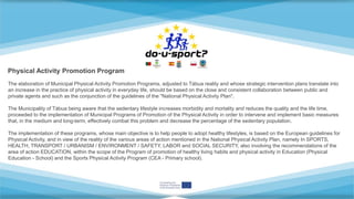 The elaboration of Municipal Physical Activity Promotion Programs, adjusted to Tábua reality and whose strategic intervention plans translate into
an increase in the practice of physical activity in everyday life, should be based on the close and consistent collaboration between public and
private agents and such as the conjunction of the guidelines of the "National Physical Activity Plan".
The Municipality of Tábua being aware that the sedentary lifestyle increases morbidity and mortality and reduces the quality and the life time,
proceeded to the implementation of Municipal Programs of Promotion of the Physical Activity in order to intervene and implement basic measures
that, in the medium and long-term, effectively combat this problem and decrease the percentage of the sedentary population.
The implementation of these programs, whose main objective is to help people to adopt healthy lifestyles, is based on the European guidelines for
Physical Activity, and in view of the reality of the various areas of action mentioned in the National Physical Activity Plan, namely In SPORTS,
HEALTH, TRANSPORT / URBANISM / ENVIRONMENT / SAFETY, LABOR and SOCIAL SECURITY, also involving the recommendations of the
area of ​​action EDUCATION, within the scope of the Program of promotion of healthy living habits and physical activity in Education (Physical
Education - School) and the Sports Physical Activity Program (CEA - Primary school).
Physical Activity Promotion Program
 