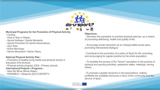 Municipal Programs for the Promotion of Physical Activity:
- Cycling;
- How to Stay in Shape;
- Sports Holidays / Sports Moments;
- Sports Promotion for Sports Associations;
- Gym Kids;
- Active Mornings;
- Senior Movement / Senior Wave.
National Physical Activity Plan :
- Promotion of healthy living habits and physical activity in
Education (Pre-School);
- Physical activity program (CEA - Primary school).
International Projects / Programs :
- Now We Move (Move Week);
- ERASMUS + Desporto (DO-U-SPORT?).
Objectives:
- Sensitize the population to practice physical exercise, as a means
of promoting well-being, health and quality of life;
- Encourage social interaction as an indispensable social value,
promoting intersectoral dialogue;
- Contribute to the promotion of a policy of Sport for All, promoting
and encouraging its regular practice by the entire population;
- To facilitate the access of the "Senior" population to the practice of
physical and sporting activities, pedestrian walks, meetings, among
others;
- To promote a greater dynamics in the associations, making
profitable the available resources in favor of the community and the
service of Sport.
 
