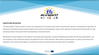The Municipality of Tábua intends to invest in the development of an eclectic sport culture and permanent dynamics, stimulates the organization of
national and international sports events, based on the economic and demographic reality, as the objective of enhancing the sporting offer, as well
as placing Tábua in new sports events and adjusting to new sports trends.
Monetization and full utilization of the network of municipal sports equipment, namely the Multipurpose Pavilion and the Municipal Stadium, and
the recognition of the results they present, the people who work in their daily life to allow others to practice sports, as well as Commitment and
dedication of the various sports agents in pursuing the incentive to practice sports are other areas of investment.
EVENTS AND INITIATIVES
 