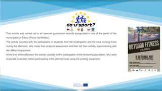 This activity was carried out in an open-air gymnasium recently inaugurated in one of the parish of the
municipality of Tábua (Póvoa de Midões).
The activity counted with the participation of students from the kindergarten and the local nursing home
during the afternoon, who made their physical assessment and then did their activity, experimenting with
the different equipment.
At the end of the afternoon the activity counted on the participation of the remaining population, who were
physically evaluated before participating in the planned ones using the existing equipment.
 