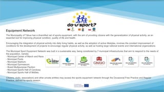 Equipment Network
The Municipality of Tábua has a diversified set of sports equipment, with the aim of providing citizens with the generalization of physical activity, as an
essential tool for improving physical condition, quality of life and health.
Encouraging the integration of physical activity into daily living habits, as well as the adoption of active lifestyles, involves the constant improvement of
conditions for the development of projects to encourage regular physical activity, as well as hosting large national events and international organizations.
The Municipal Sport Equipment Network was built in a sustainable way, being constituted by 7 municipal infrastructures that aim to respond to the needs of
the population, namely:
- Municipal Center of March and Race;
- Municipal Pools;
- Municipal Stadium;
- Municipal Gymnasium;
- Board Multipurpose Pavilion
- Municipal Sports Hall of Candosa;
- Municipal Sports Hall of Midões.
Citizens, clubs, associations and other private entities may access the sports equipment network through the Occasional Free Practice and Regular
Practice, defined by sports season.
 