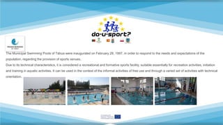 The Municipal Swimming Pools of Tábua were inaugurated on February 28, 1997, in order to respond to the needs and expectations of the
population, regarding the provision of sports venues.
Due to its technical characteristics, it is considered a recreational and formative sports facility, suitable essentially for recreation activities, initiation
and training in aquatic activities. It can be used in the context of the informal activities of free use and through a varied set of activities with technical
orientation.
 