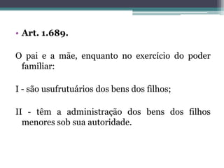 Art. 1.689.O pai e a mãe, enquanto no exercício do poder familiar:I - são usufrutuários dos bens dos filhos;II - têm a administração dos bens dos filhos menores sob sua autoridade.