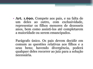 Art. 1.690. Compete aos pais, e na falta de um deles ao outro, com exclusividade, representar os filhos menores de dezesseis anos, bem como assisti-los até completarem a maioridade ou serem emancipados.	Parágrafo único. Os pais devem decidir em comum as questões relativas aos filhos e a seus bens; havendo divergência, poderá qualquer deles recorrer ao juiz para a solução necessária.