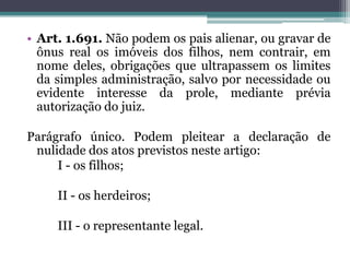 Art. 1.691. Não podem os pais alienar, ou gravar de ônus real os imóveis dos filhos, nem contrair, em nome deles, obrigações que ultrapassem os limites da simples administração, salvo por necessidade ou evidente interesse da prole, mediante prévia autorização do juiz.Parágrafo único. Podem pleitear a declaração de nulidade dos atos previstos neste artigo:		I - os filhos;		II - os herdeiros;		III - o representante legal.