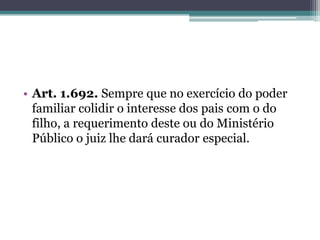 Art. 1.692. Sempre que no exercício do poder familiar colidir o interesse dos pais com o do filho, a requerimento deste ou do Ministério Público o juiz lhe dará curador especial.