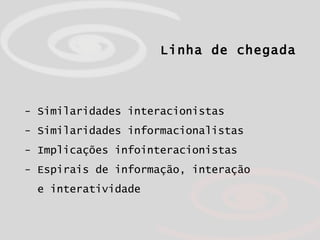 Linha de chegada - Similaridades interacionistas - Similaridades informacionalistas - Implicações infointeracionistas - Espirais de informação, interação  e interatividade 