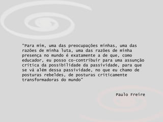 “ Para mim, uma das preocupações minhas, uma das razões de minha luta, uma das razões de minha presença no mundo é exatamente a de que, como educador, eu posso co-contribuir para uma assunção crítica da possibilidade da passividade, para que se vá além dessa passividade, no que eu chamo de posturas rebeldes, de posturas criticamente transformadoras do mundo”   Paulo Freire 