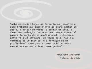 “ Acho essencial hoje, na formação do jornalista, esse trabalho que possibilita ao aluno editar um áudio, a editar um vídeo, a editar um site, a fazer uma animação. Eu acho que isso é essencial para a formação desse profissional... Quando a gente fala em software, em tecnologia, não é a formação de um técnico, é a formação de um profissional apto para a construção de novas narrativas ou narrativas convergentes”.   Anderson Andreozi Professor da Uniube 