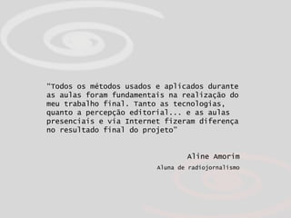 “ Todos os métodos usados e aplicados durante as aulas foram fundamentais na realização do meu trabalho final. Tanto as tecnologias, quanto a percepção editorial... e as aulas presenciais e via Internet fizeram diferença no resultado final do projeto”   Aline Amorim Aluna de radiojornalismo 