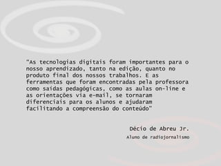 “ As tecnologias digitais foram importantes para o nosso aprendizado, tanto na edição, quanto no produto final dos nossos trabalhos. E as ferramentas que foram encontradas pela professora como saídas pedagógicas, como as aulas on-line e as orientações via e-mail, se tornaram diferenciais para os alunos e ajudaram facilitando a compreensão do conteúdo”   Décio de Abreu Jr. Aluno de radiojornalismo 
