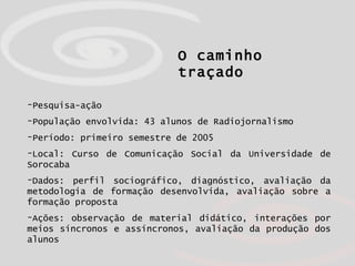 O caminho traçado Pesquisa-ação População envolvida: 43 alunos de Radiojornalismo  Período: primeiro semestre de 2005 Local: Curso de Comunicação Social da Universidade de Sorocaba Dados: perfil sociográfico, diagnóstico, avaliação da metodologia de formação desenvolvida, avaliação sobre a formação proposta Ações: observação de material didático, interações por meios síncronos e assíncronos, avaliação da produção dos alunos 
