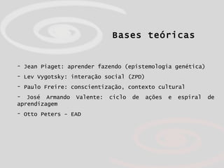 Bases teóricas Jean Piaget: aprender fazendo (epistemologia genética)  Lev Vygotsky: interação social (ZPD) Paulo Freire: conscientização, contexto cultural José Armando Valente: ciclo de ações e espiral de aprendizagem Otto Peters - EAD 