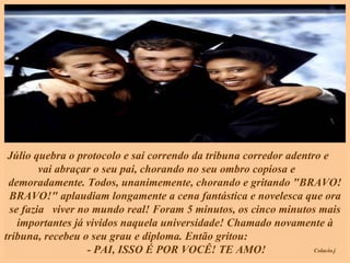 Júlio quebra o protocolo e sai correndo da tribuna corredor adentro e  vai abraçar o seu pai, chorando no seu ombro copiosa e  demoradamente. Todos, unanimemente, chorando e gritando "BRAVO! BRAVO!" aplaudiam longamente a cena fantástica e novelesca que ora se fazia  viver no mundo real! Foram 5 minutos, os cinco minutos mais importantes já vividos naquela universidade! Chamado novamente à tribuna, recebeu o seu grau e diploma. Então gritou:  - PAI, ISSO É POR VOCÊ! TE AMO! 