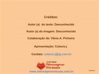 Créditos: Autor (a)  do texto: Desconhecido Autor (a) da imagem: Desconhecido Colaboração de: Vânia A. Pinheiro Apresentação: Colacio.j Contato:  [email_address] www.mensagensvirtuais.com.br 01/07/2004 