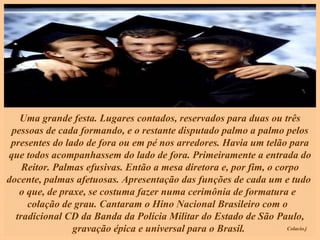 Uma grande festa. Lugares contados, reservados para duas ou três pessoas de cada formando, e o restante disputado palmo a palmo pelos presentes do lado de fora ou em pé nos arredores. Havia um telão para que todos acompanhassem do lado de fora. Primeiramente a entrada do Reitor. Palmas efusivas. Então a mesa diretora e, por fim, o corpo docente, palmas afetuosas. Apresentação das funções de cada um e tudo  o que, de praxe, se costuma fazer numa cerimônia de formatura e  colação de grau. Cantaram o Hino Nacional Brasileiro com o  tradicional CD da Banda da Polícia Militar do Estado de São Paulo, gravação épica e universal para o Brasil.  