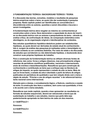 2 FUNDAMENTAÇÃO TEÓRICA / BACKGROUND TEÓRICO / TEORIA
É a discussão das teorias, conceitos, modelos e resultados de pesquisas
teórico-empíricas sobre o tema, as quais irão dar sustentação à pesquisa
proposta. Neste capítulo podem ser identificadas as concordâncias e
discordâncias entre os autores, questões a serem discutidas e lacunas a
serem investigadas.
A fundamentação teórica deve resgatar ao máximo os conhecimentos já
construídos sobre o tema. Deve demonstrar a capacidade do aluno de inserir-
se na discussão teórica com os autores e pesquisadores do tema – através da
análise crítica, da confrontação de ideias, da comparação sistemática entre
abordagens, ou da organização original e interdisciplinar de conteúdos.
Nos estudos quantitativos hipotético-dedutivos podem ser estabelecidas
hipóteses, as quais devem ser derivadas do estado atual do conhecimento.
Isto é, surgem da análise das pesquisas já realizadas sobre o tema/objeto no
mesmo contexto ou em contextos distintos. Por meio do relato e da discussão
de estudos que corroborem ou não determinada hipótese, o doutorando deve
construir suas próprias hipóteses de trabalho.
Para a construção da fundamentação teórica se utilizam diversas fontes de
referência, tais como: livros e artigos clássicos, mas principalmente artigos
recentes de periódicos científicos qualificados, nacionais e internacionais,
anais de eventos e teses/dissertações. Ressalta-se que para construção de
conhecimento e contribuição ao tema que o enfoque seja na literatura de
artigos de impacto, os quais representam o estado da arte no tema. Mais do
que os livros-texto, o estado da arte é abordado a partir da leitura de artigos
publicados em periódicos de qualidade e que tem relação direta com o tema e
objeto de estudo. “Priorize o uso de artigos recentes” e de referencial teórico
tanto nacional como internacional.
Atenção para a clareza, o encadeamento lógico, a fluência, coerência e coesão
do texto. A construção dos itens e subitens, bem como sua quantidade, é livre
e de acordo com o tema estudado.
Ressalta-se que neste capítulo, quando a tese apresentar os resultados no
formato de estudos sequenciais, deverá ser estruturada a teoria que dá
sustentação ao trabalho e aos estudos, mesmo que parte dela seja
posteriormente apropriada no item teórico de cada um dos mesmos.
2.1 SUBTÍTULO 1
Xxxxxxxx.
2.2 SUBTÍTULO 2
Xxxxxxxx.
 